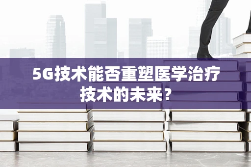 5G技术能否重塑医学治疗技术的未来？