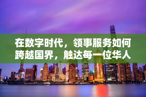 在数字时代，领事服务如何跨越国界，触达每一位华人？