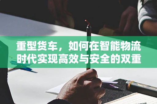 重型货车，如何在智能物流时代实现高效与安全的双重飞跃？