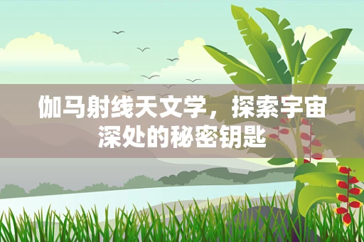 伽马射线天文学，探索宇宙深处的秘密钥匙
