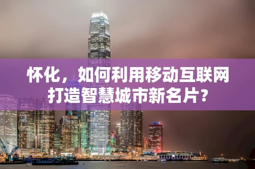 怀化，如何利用移动互联网打造智慧城市新名片？